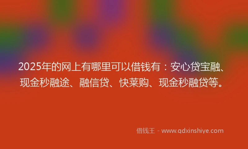 2025年的网上有哪里可以借钱有：安心贷宝融、现金秒融途、融信贷、快莱购、现金秒融贷等。