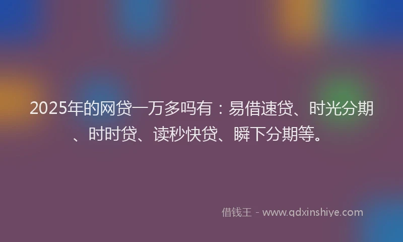 2025年的网贷一万多吗有：易借速贷、时光分期、时时贷、读秒快贷、瞬下分期等。