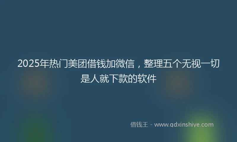 2025年热门美团借钱加微信，整理五个无视一切是人就下款的软件