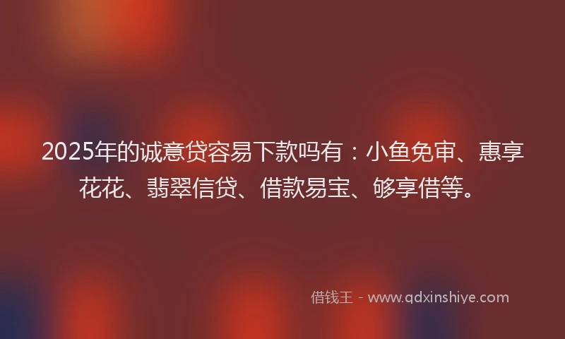 2025年的诚意贷容易下款吗有：小鱼免审、惠享花花、翡翠信贷、借款易宝、够享借等。