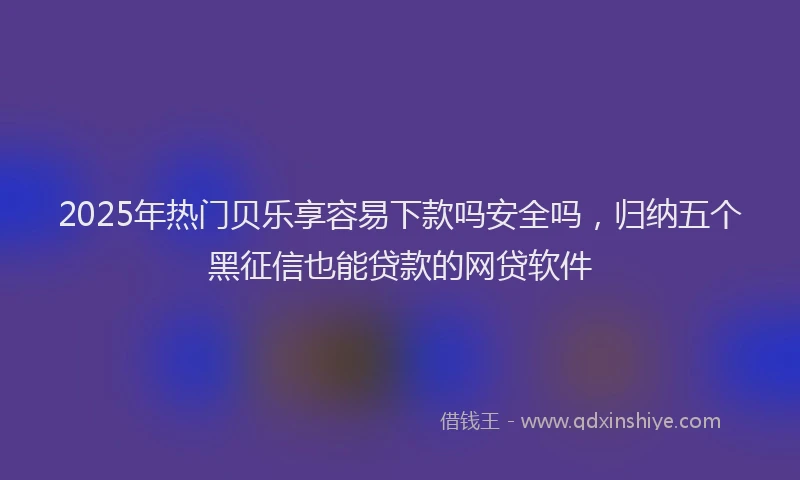 2025年热门贝乐享容易下款吗安全吗，归纳五个黑征信也能贷款的网贷软件