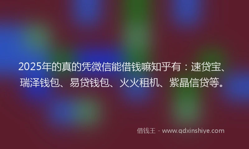 2025年的真的凭微信能借钱嘛知乎有：速贷宝、瑞泽钱包、易贷钱包、火火租机、紫晶信贷等。