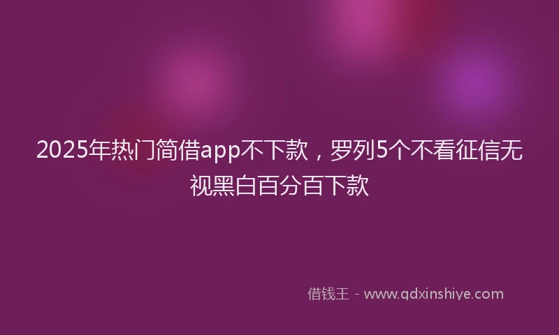 2025年热门简借app不下款，罗列5个不看征信无视黑白百分百下款