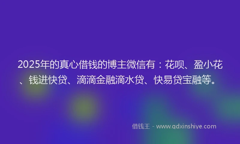 2025年的真心借钱的博主微信有：花呗、盈小花、钱进快贷、滴滴金融滴水贷、快易贷宝融等。