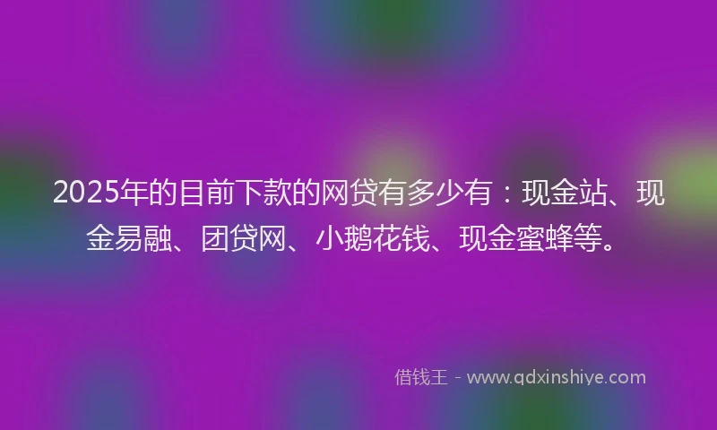 2025年的目前下款的网贷有多少有：现金站、现金易融、团贷网、小鹅花钱、现金蜜蜂等。