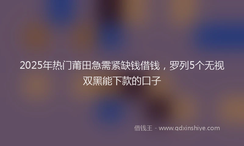 2025年热门莆田急需紧缺钱借钱，罗列5个无视双黑能下款的口子