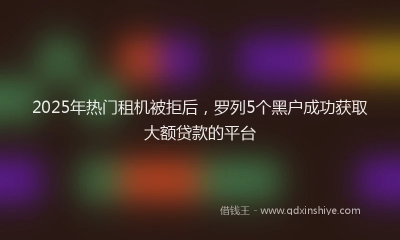 2025年热门租机被拒后，罗列5个黑户成功获取大额贷款的平台
