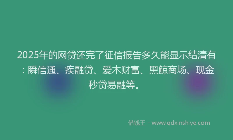 2025年的网贷还完了征信报告多久能显示结清有：瞬信通、疾融贷、爱木财富、黑鲸商场、现金秒贷易融等。