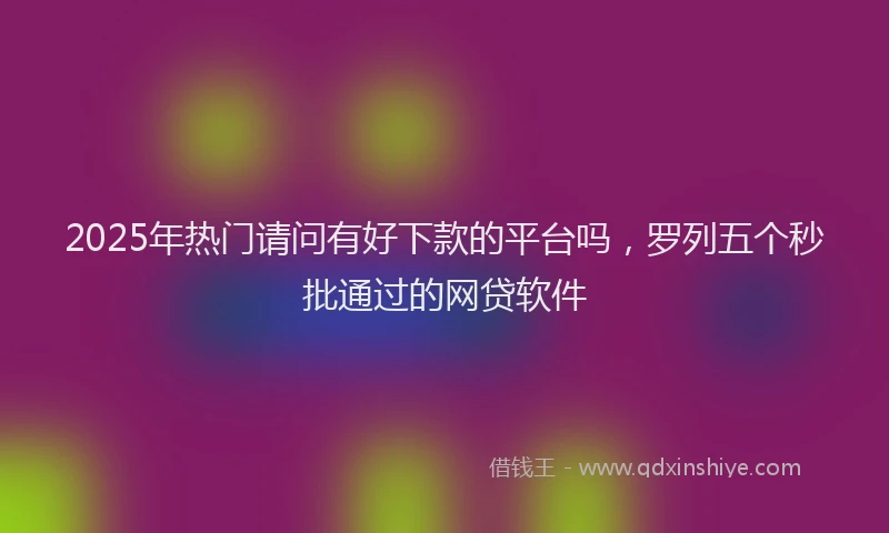 2025年热门请问有好下款的平台吗，罗列五个秒批通过的网贷软件