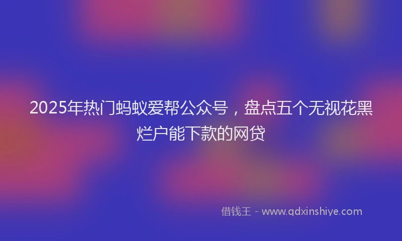 2025年热门蚂蚁爱帮公众号，盘点五个无视花黑烂户能下款的网贷