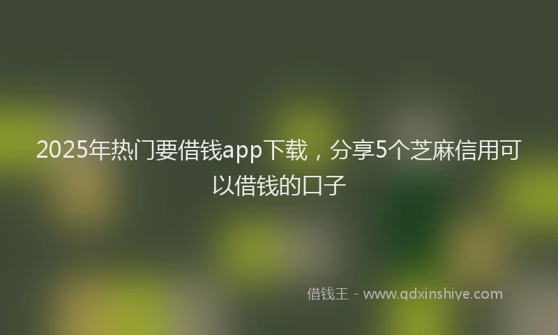 2025年热门要借钱app下载，分享5个芝麻信用可以借钱的口子