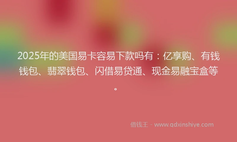2025年的美国易卡容易下款吗有：亿享购、有钱钱包、翡翠钱包、闪借易贷通、现金易融宝盒等。
