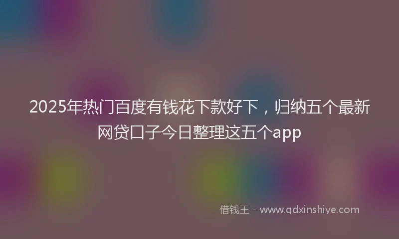2025年热门百度有钱花下款好下，归纳五个最新网贷口子今日整理这五个app
