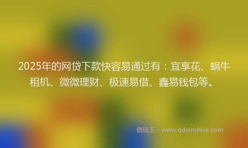 2025年的网贷下款快容易通过有：宜享花、蜗牛租机、微微理财、极速易借、鑫易钱包等。