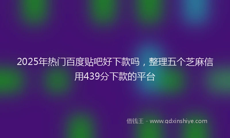2025年热门百度贴吧好下款吗，整理五个芝麻信用439分下款的平台