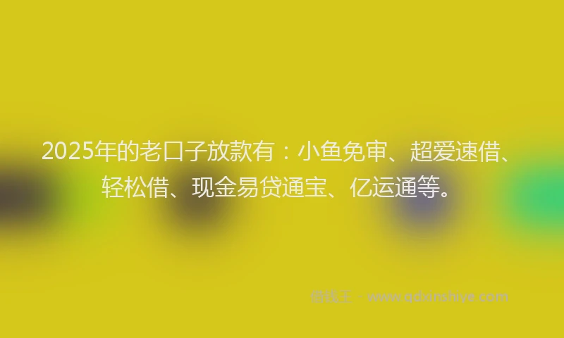 2025年的老口子放款有：小鱼免审、超爱速借、轻松借、现金易贷通宝、亿运通等。
