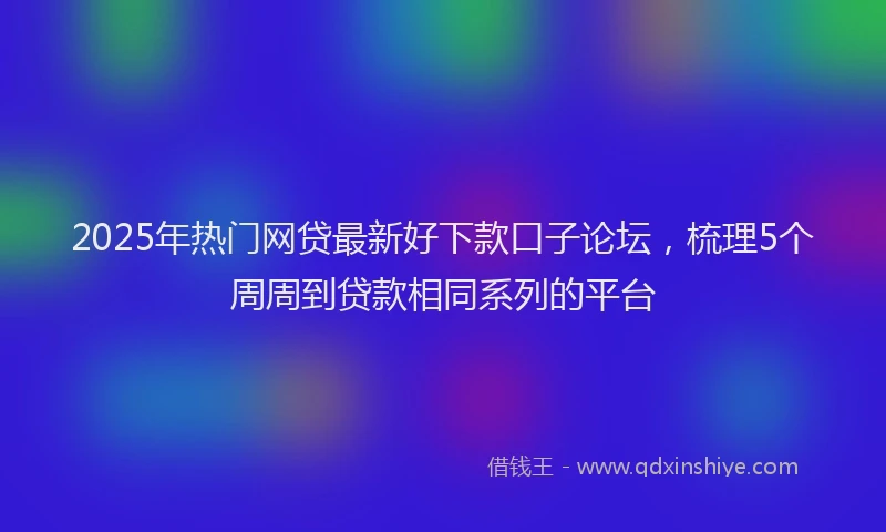 2025年热门网贷最新好下款口子论坛，梳理5个周周到贷款相同系列的平台