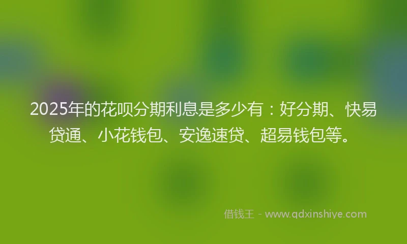 2025年的花呗分期利息是多少有：好分期、快易贷通、小花钱包、安逸速贷、超易钱包等。