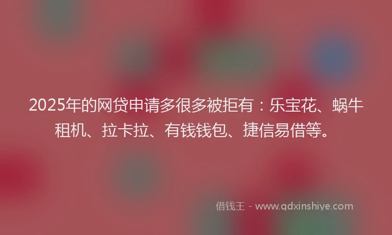 2025年的网贷申请多很多被拒有：乐宝花、蜗牛租机、拉卡拉、有钱钱包、捷信易借等。