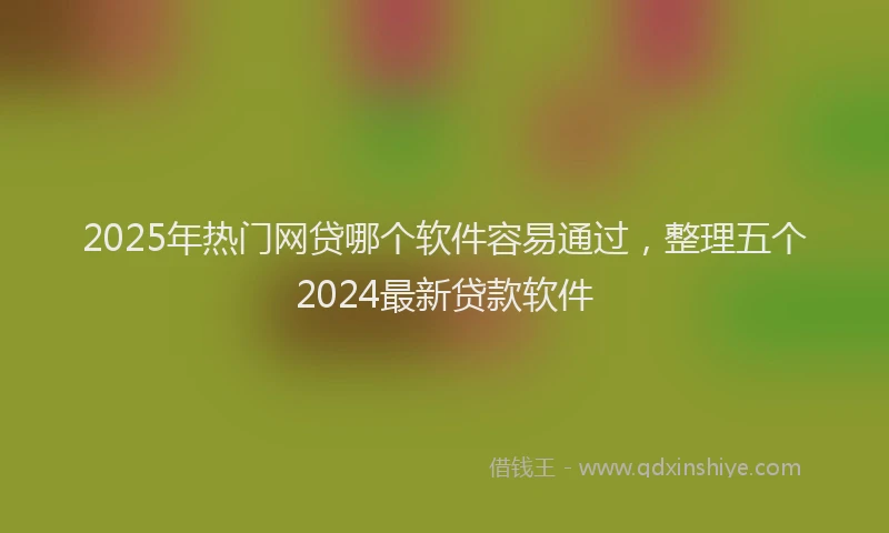 2025年热门网贷哪个软件容易通过，整理五个2024最新贷款软件