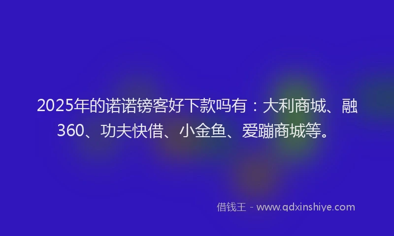2025年的诺诺镑客好下款吗有：大利商城、融360、功夫快借、小金鱼、爱蹦商城等。