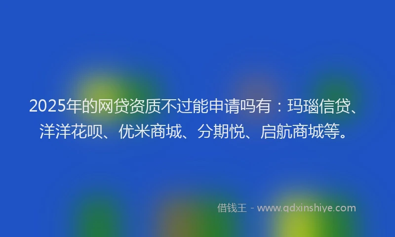 2025年的网贷资质不过能申请吗有：玛瑙信贷、洋洋花呗、优米商城、分期悦、启航商城等。
