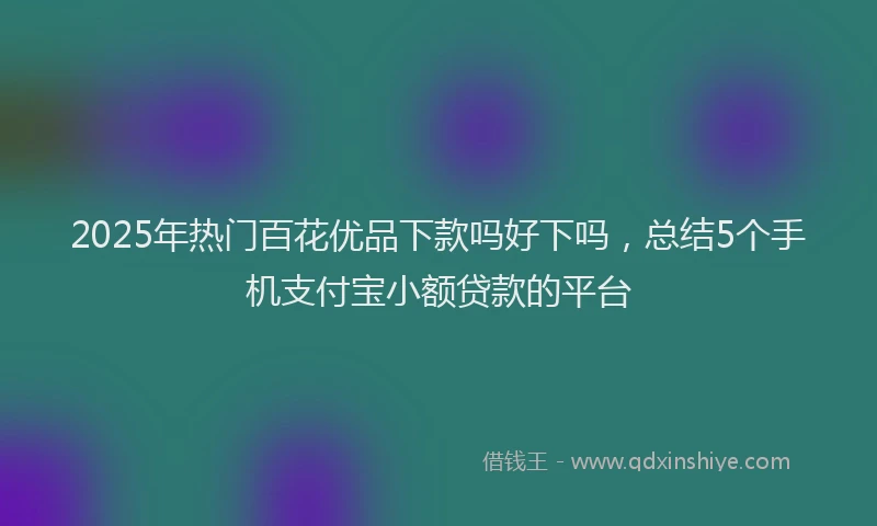 2025年热门百花优品下款吗好下吗，总结5个手机支付宝小额贷款的平台
