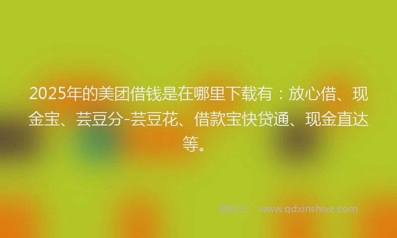 2025年的美团借钱是在哪里下载有：放心借、现金宝、芸豆分-芸豆花、借款宝快贷通、现金直达等。
