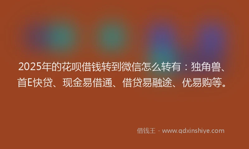 2025年的花呗借钱转到微信怎么转有：独角兽、首E快贷、现金易借通、借贷易融途、优易购等。