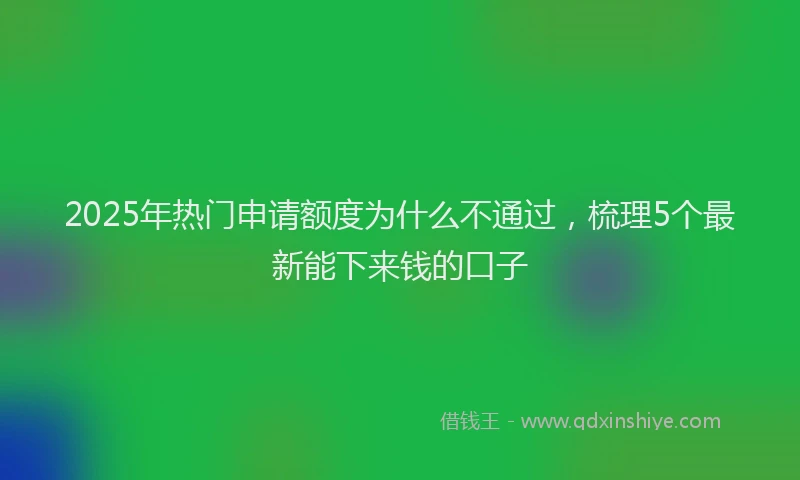 2025年热门申请额度为什么不通过，梳理5个最新能下来钱的口子