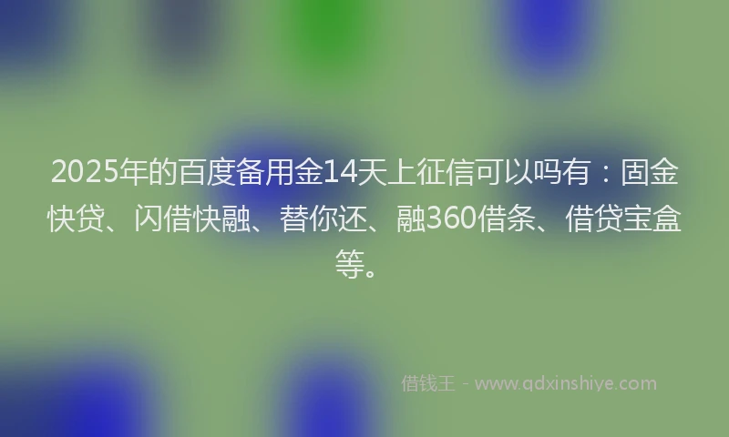 2025年的百度备用金14天上征信可以吗有：固金快贷、闪借快融、替你还、融360借条、借贷宝盒等。