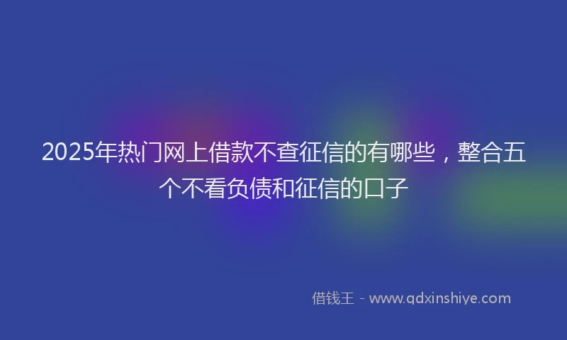 2025年热门网上借款不查征信的有哪些，整合五个不看负债和征信的口子