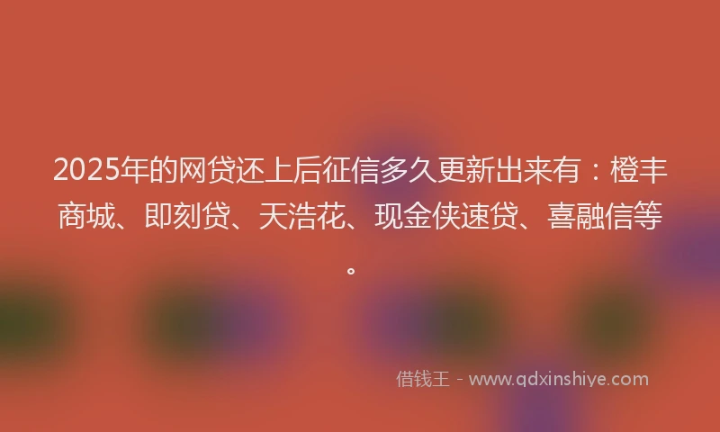 2025年的网贷还上后征信多久更新出来有：橙丰商城、即刻贷、天浩花、现金侠速贷、喜融信等。
