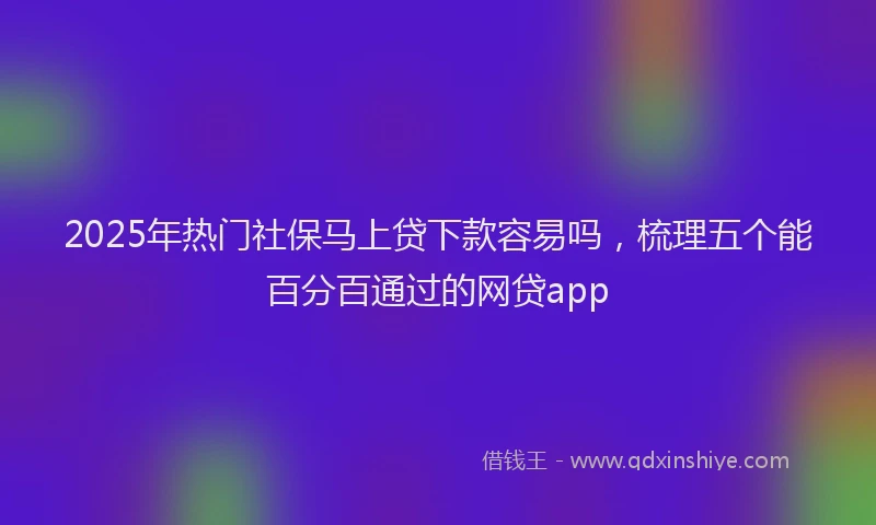 2025年热门社保马上贷下款容易吗，梳理五个能百分百通过的网贷app