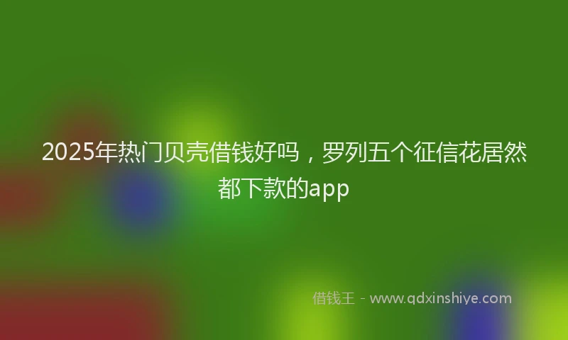 2025年热门贝壳借钱好吗，罗列五个征信花居然都下款的app