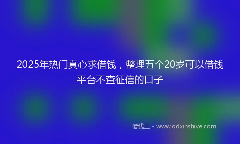 2025年热门真心求借钱，整理五个20岁可以借钱平台不查征信的口子