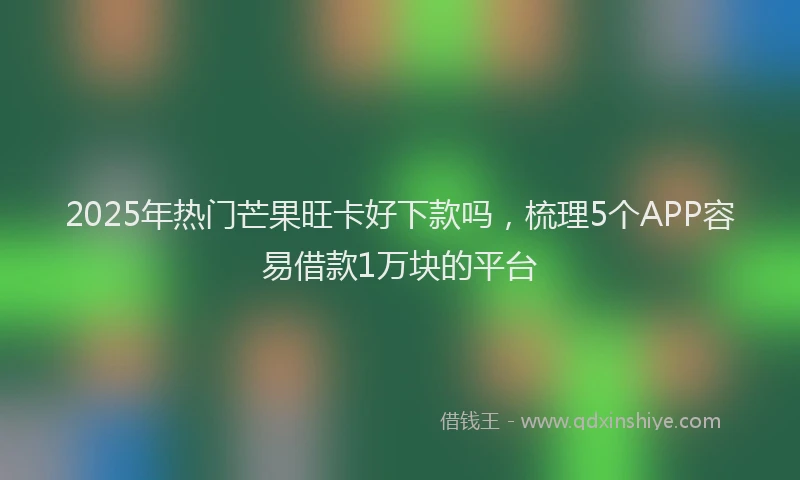 2025年热门芒果旺卡好下款吗，梳理5个APP容易借款1万块的平台
