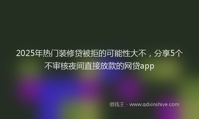 2025年热门装修贷被拒的可能性大不，分享5个不审核夜间直接放款的网贷app