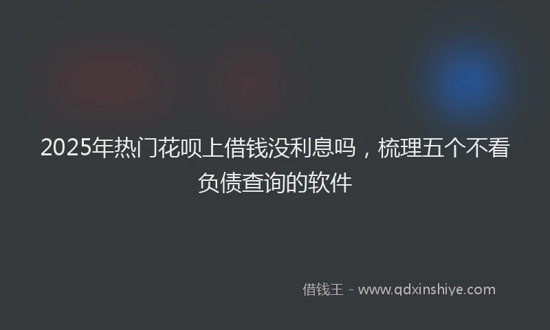 2025年热门花呗上借钱没利息吗，梳理五个不看负债查询的软件