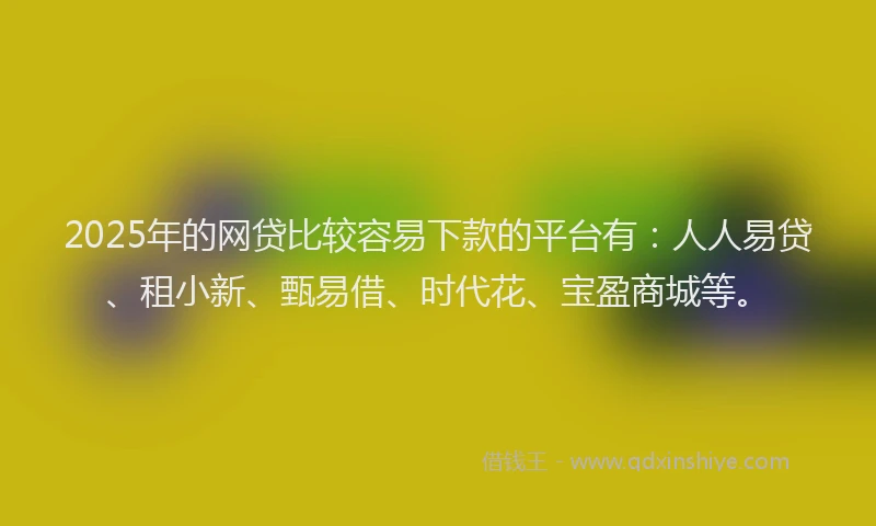 2025年的网贷比较容易下款的平台有：人人易贷、租小新、甄易借、时代花、宝盈商城等。
