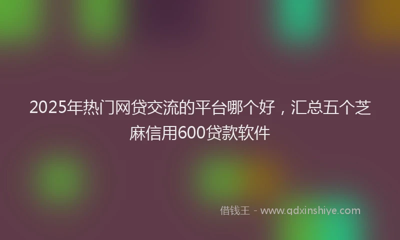 2025年热门网贷交流的平台哪个好，汇总五个芝麻信用600贷款软件