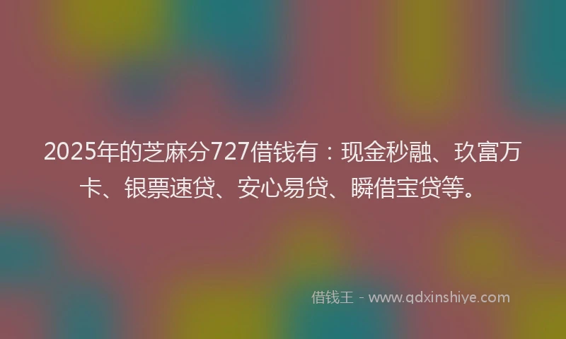 2025年的芝麻分727借钱有：现金秒融、玖富万卡、银票速贷、安心易贷、瞬借宝贷等。