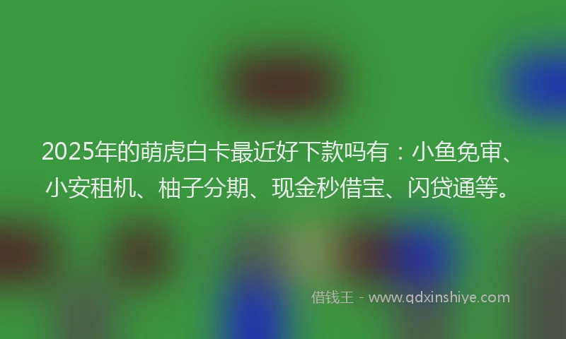 2025年的萌虎白卡最近好下款吗有：小鱼免审、小安租机、柚子分期、现金秒借宝、闪贷通等。