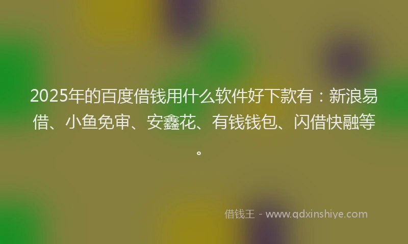 2025年的百度借钱用什么软件好下款有：新浪易借、小鱼免审、安鑫花、有钱钱包、闪借快融等。