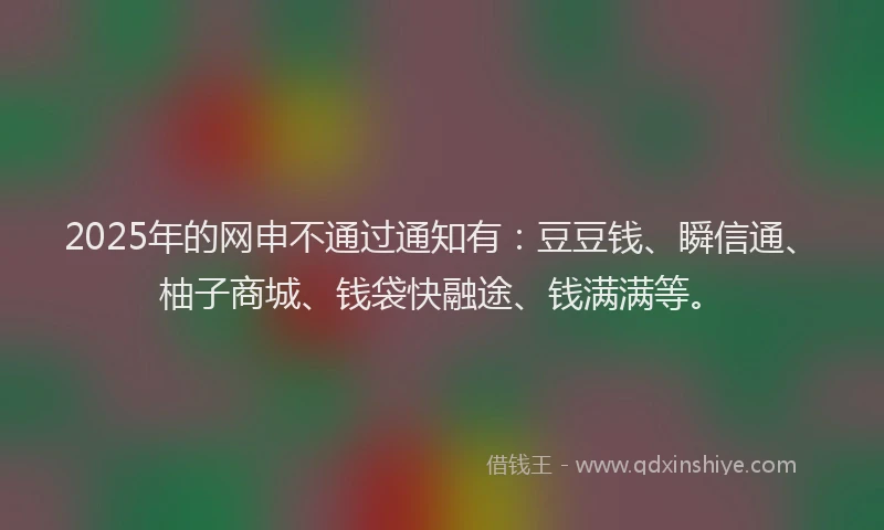 2025年的网申不通过通知有：豆豆钱、瞬信通、柚子商城、钱袋快融途、钱满满等。