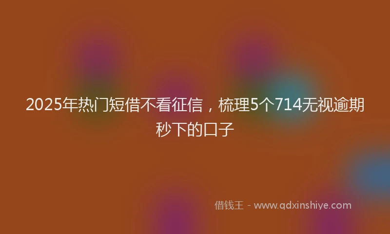 2025年热门短借不看征信，梳理5个714无视逾期秒下的口子
