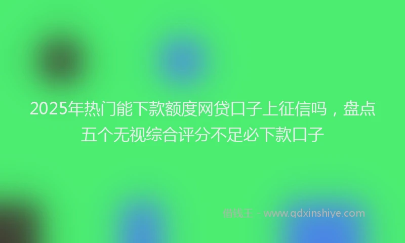 2025年热门能下款额度网贷口子上征信吗，盘点五个无视综合评分不足必下款口子