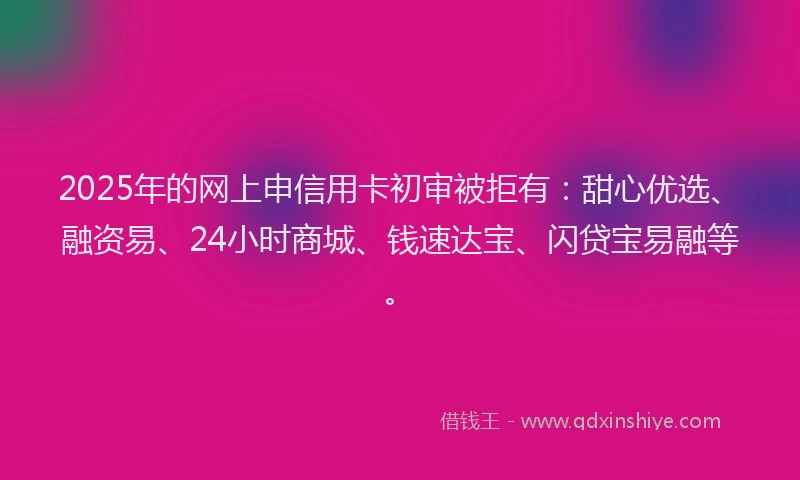 2025年的网上申信用卡初审被拒有：甜心优选、融资易、24小时商城、钱速达宝、闪贷宝易融等。