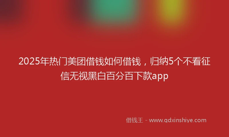 2025年热门美团借钱如何借钱，归纳5个不看征信无视黑白百分百下款app