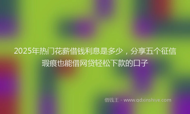 2025年热门花薪借钱利息是多少，分享五个征信瑕疵也能借网贷轻松下款的口子